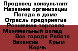 Продавец-консультант › Название организации ­ Погода в доме › Отрасль предприятия ­ Розничная торговля › Минимальный оклад ­ 60 000 - Все города Работа » Вакансии   . Крым,Керчь